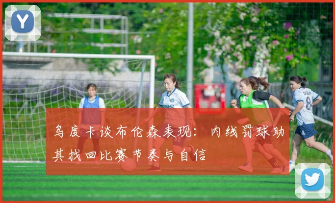 乌度卡谈布伦森表现：内线罚球助其找回比赛节奏与自信
