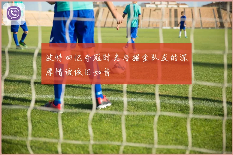 波特回忆夺冠时光与掘金队友的深厚情谊依旧如昔