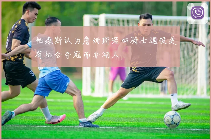 帕森斯认为詹姆斯若回骑士退役更有机会夺冠而非湖人