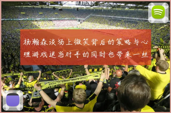 杨瀚森谈场上微笑背后的策略与心理游戏迷惑对手的同时也带来一丝嘲讽
