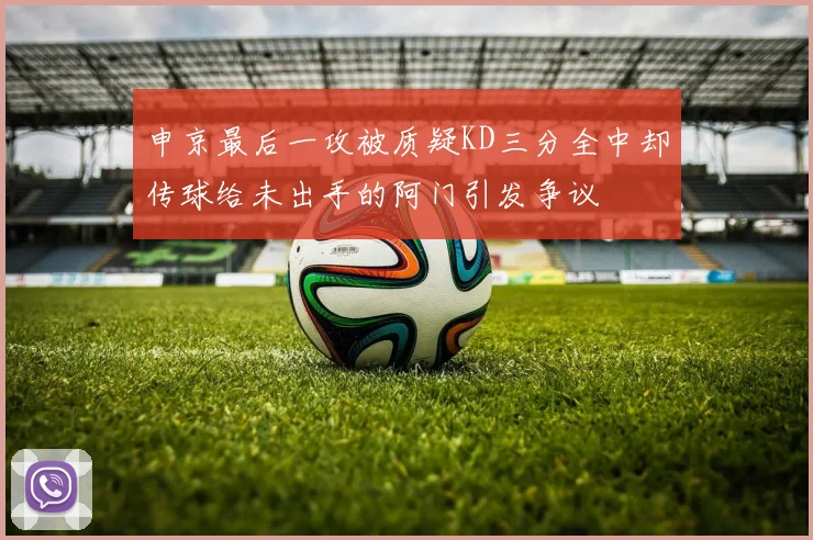 申京最后一攻被质疑KD三分全中却传球给未出手的阿门引发争议