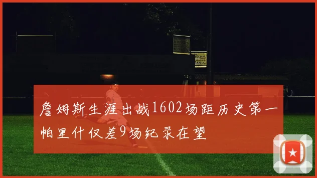 詹姆斯生涯出战1602场距历史第一帕里什仅差9场纪录在望