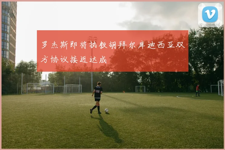 罗杰斯即将执教胡拜尔库迪西亚双方协议接近达成