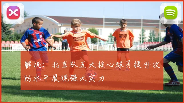 解说：北京队五大核心球员提升攻防水平展现强大实力