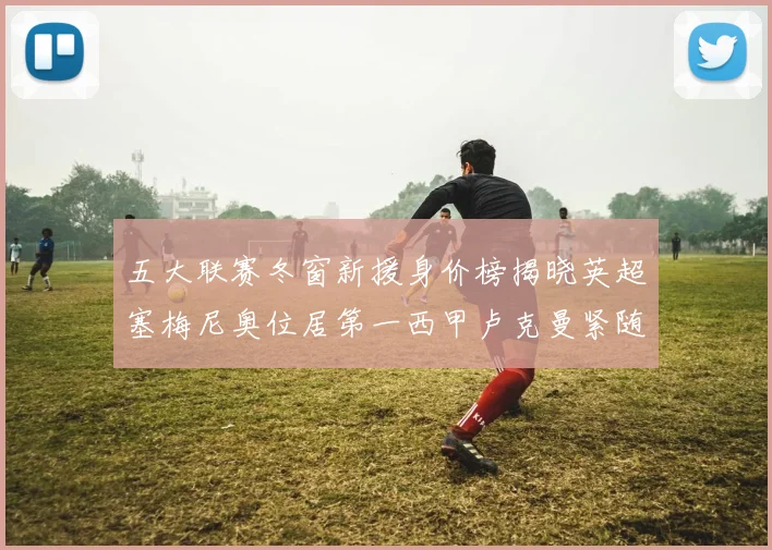五大联赛冬窗新援身价榜揭晓英超塞梅尼奥位居第一西甲卢克曼紧随其后