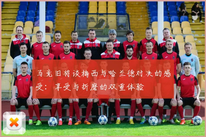 马竞旧将谈梅西与哈兰德对决的感受：享受与折磨的双重体验