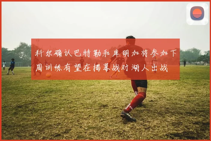 科尔确认巴特勒和库明加将参加下周训练有望在揭幕战对湖人出战