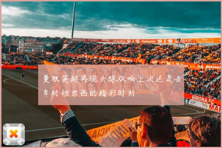 曼联英超再现头球双响上次还是去年对切尔西的精彩时刻
