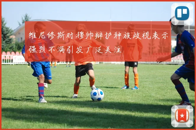 维尼修斯对穆帅辩护种族歧视表示强烈不满引发广泛关注