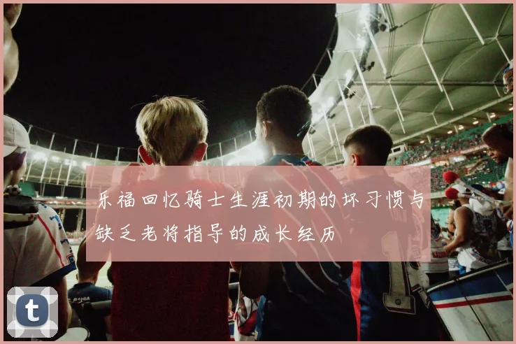 乐福回忆骑士生涯初期的坏习惯与缺乏老将指导的成长经历