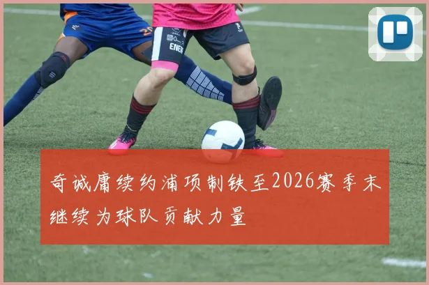 奇诚庸续约浦项制铁至2026赛季末继续为球队贡献力量