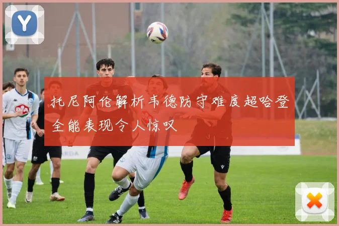 托尼阿伦解析韦德防守难度超哈登全能表现令人惊叹