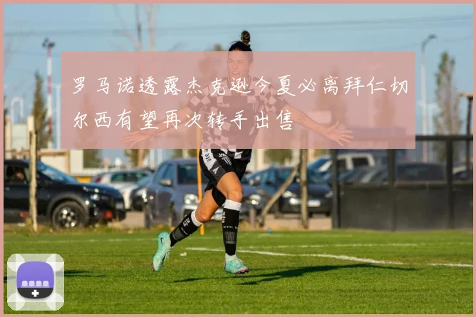 罗马诺透露杰克逊今夏必离拜仁切尔西有望再次转手出售