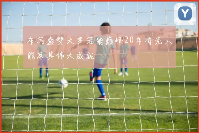 布冯盛赞大罗若能巅峰20年将无人能及其伟大成就