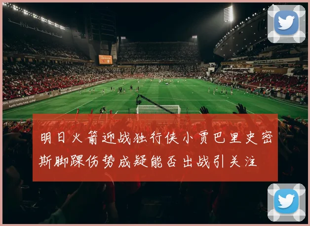 明日火箭迎战独行侠小贾巴里史密斯脚踝伤势成疑能否出战引关注