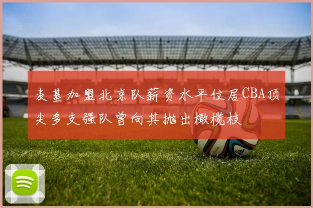 麦基加盟北京队薪资水平位居CBA顶尖多支强队曾向其抛出橄榄枝