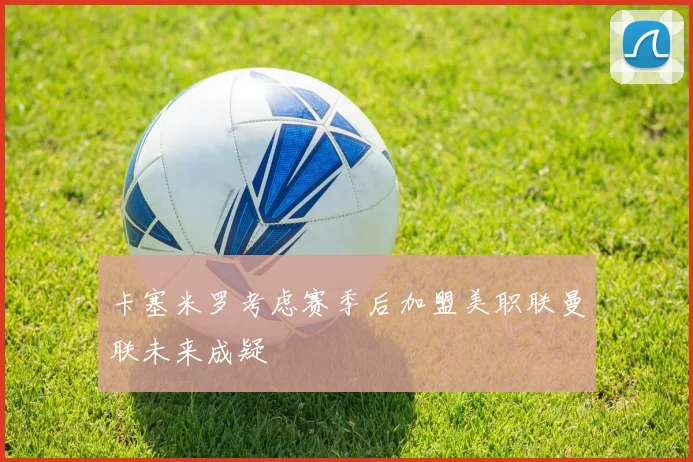 卡塞米罗考虑赛季后加盟美职联曼联未来成疑