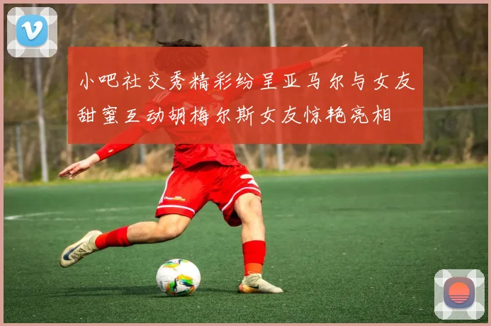 小吧社交秀精彩纷呈亚马尔与女友甜蜜互动胡梅尔斯女友惊艳亮相