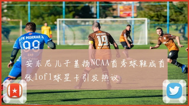 安东尼儿子基扬NCAA首秀球鞋成首张1of1球星卡引发热议