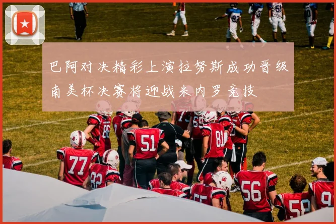 巴阿对决精彩上演拉努斯成功晋级南美杯决赛将迎战米内罗竞技