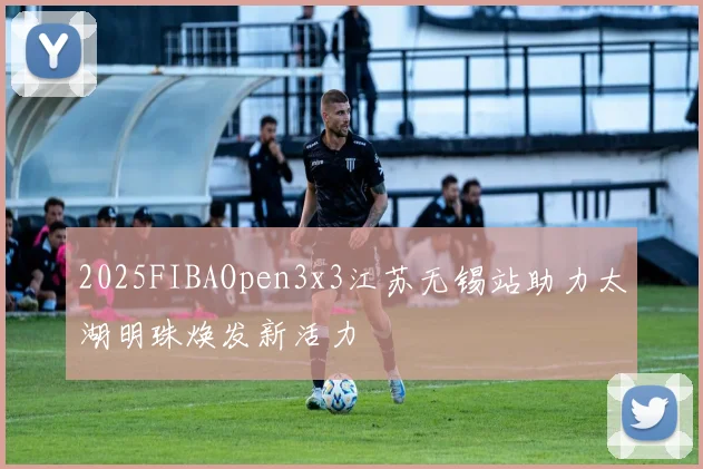 2025FIBAOpen3x3江苏无锡站助力太湖明珠焕发新活力