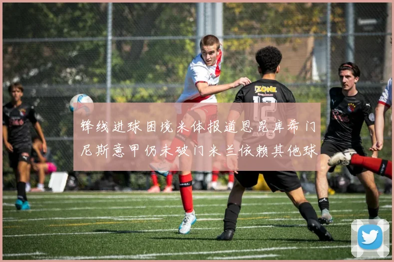锋线进球困境米体报道恩昆库希门尼斯意甲仍未破门米兰依赖其他球员得分