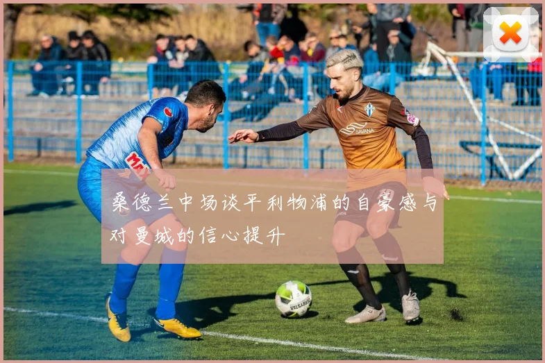 桑德兰中场谈平利物浦的自豪感与对曼城的信心提升