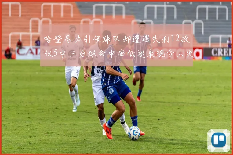 哈登尽力引领球队却遭遇失利12投仅5中三分球命中率低迷表现令人失望