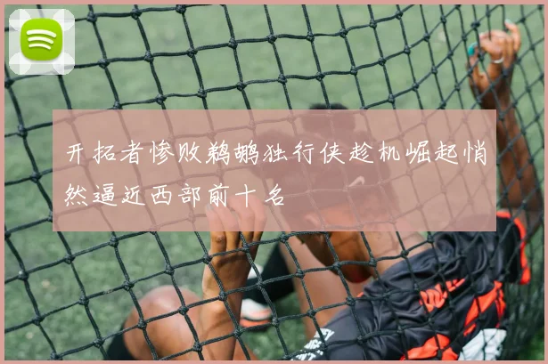 开拓者惨败鹈鹕独行侠趁机崛起悄然逼近西部前十名
