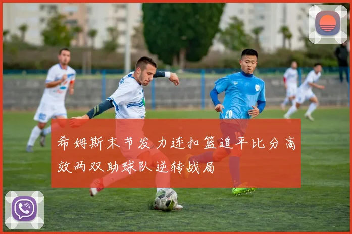 希姆斯末节发力连扣篮追平比分高效两双助球队逆转战局
