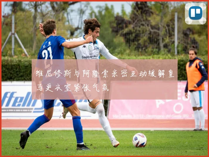 维尼修斯与阿隆索亲密互动缓解皇马更衣室紧张气氛