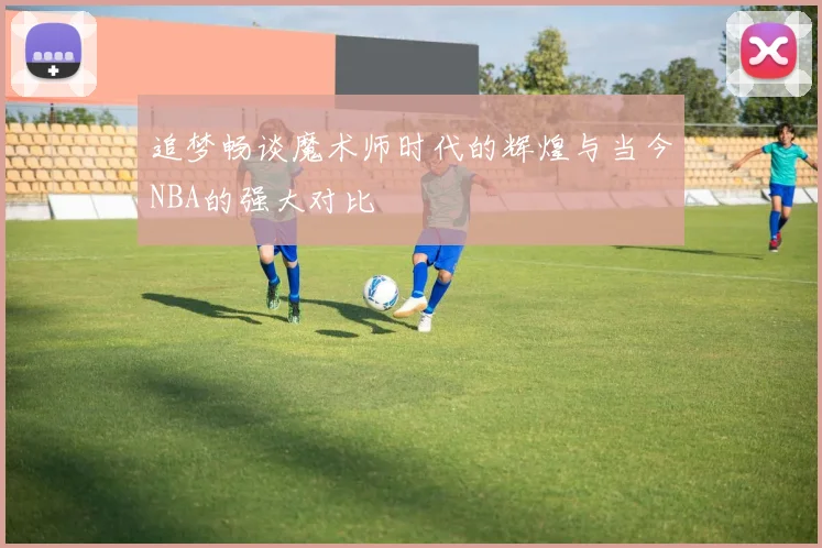 追梦畅谈魔术师时代的辉煌与当今NBA的强大对比