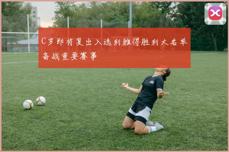 C罗即将复出入选利雅得胜利大名单备战重要赛事
