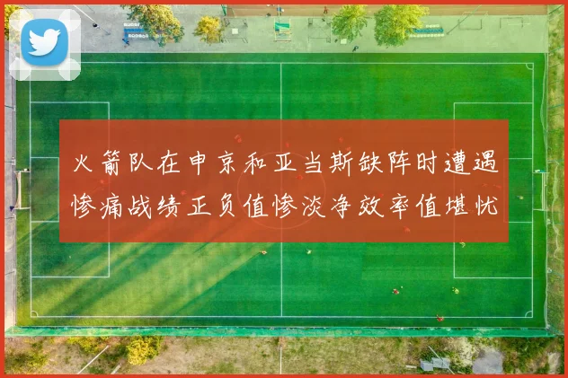 火箭队在申京和亚当斯缺阵时遭遇惨痛战绩正负值惨淡净效率值堪忧