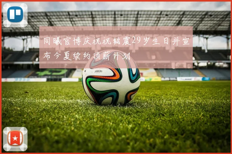 同曦官博庆祝祝铭震29岁生日并宣布今夏续约顶薪计划
