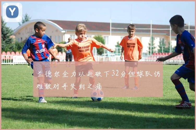 兰德尔全力以赴砍下32分但球队仍难敌对手失利之痛