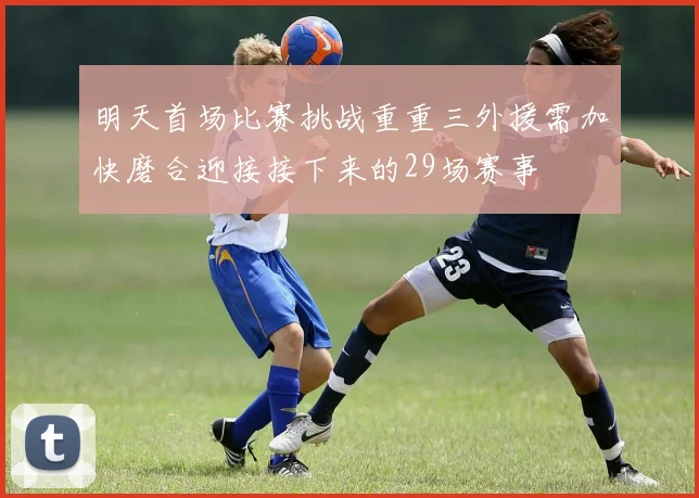 明天首场比赛挑战重重三外援需加快磨合迎接接下来的29场赛事