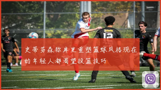 史蒂芬森称库里重塑篮球风格现在的年轻人都渴望投篮技巧